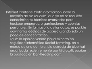 Internet contiene tanta información sobre la mayoría de sus usuarios, que ya no se requiere conocimientos técnicos avanzados para hackear empresas, organizaciones y cuentas personales. En la mayoría de los casos, es posible adivinar los códigos de acceso usando sólo un poco de concentración. Tal es la opinión vertida por el experto en seguridad informática RoelofTemming, en el marco de una conferencia cerrada de blue-hat organizada recientemente por Microsoft, escribe la publicación DarkReading.com. 