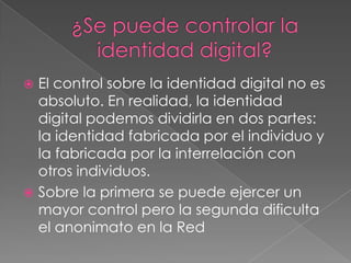 ¿Se puede controlar la identidad digital?El control sobre la identidad digital no es absoluto. En realidad, la identidad digital podemos dividirla en dos partes: la identidad fabricada por el individuo y la fabricada por la interrelación con otros individuos.Sobre la primera se puede ejercer un mayor control pero la segunda dificulta el anonimato en la Red