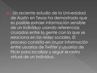 . Un reciente estudio de la Universidad de Austin en Texas ha demostrado que es posible extraer información sensible de un individuo usando referencias cruzadas entre la gente con la que se relaciona en las redes sociales. El proceso consistía en cruzar información entre usuarios de Twitter y usuarios de Flickr para localizar y seguir el rastro virtual de un individuo. 