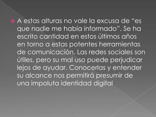 A estas alturas no vale la excusa de “es que nadie me había informado”. Se ha escrito cantidad en estos últimos años en torno a estas potentes herramientas de comunicación. Las redes sociales son útiles, pero su mal uso puede perjudicar lejos de ayudar. Conocerlas y entender su alcance nos permitirá presumir de una impoluta identidad digital