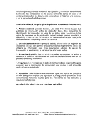International Business. Money Exchange. Real Estate. Legal Advice Online.
Panamá. Área Bancaria. Calle Ricardo Arias. Piso 1ª. Ecuador. City Office. Benjamín Carrión y Emilio Romero. Piso 4°.
instancia por las garantías de libertad de expresión y asociación de la Primera
Enmienda, las protecciones de la Cuarta Enmienda contra el cateo y el
embargo irracional de los documentos personales o el hogar de una persona,
y por la garantía del debido proceso.
Analice la tabla 4-4, los principios de prácticas honestas de información.-
1. Aviso/conciencia (principio básico). Los sitios Web deben divulgar sus
prácticas de información antes de recolectar datos. Que comprende la
identificación del recolector; los usos de los datos; otros receptores de los
datos; la naturaleza de la recolección (activa/inactiva); estatus voluntario u
obligatorio; consecuencias del rechazo; los pasos realizados para proteger la
confidencialidad, integridad y calidad de los datos.
2. Elección/consentimiento (principio básico). Debe haber un régimen de
elecciones en vigor para permitir a los consumidores elegir la forma en que se
utilizará su información para fines secundarios además de apoyar la
transacción, el uso interno y la transferencia a terceras partes.
3. Acceso/participación. Los consumidores deben ser capaces de revisar y
contestar la precisión y exactitud de los datos recolectados sobre ellos en un
proceso oportuno y económico.
4. Seguridad. Los recolectores de datos tomar las medidas responsables para
asegurar que la información del consumidor sea precisa y esté protegida
contra el uso no autorizado.
5. Aplicación. Debe haber un mecanismo en vigor para aplicar los principios
de FIP. Esto puede implicar una legislación auto regulatoria que ofrezca a los
consumidores remedios legales para las violaciones de los estatutos y
regulaciones federales.
Acceda al sitio e-bay. cree una cuenta en este sitio.-
 