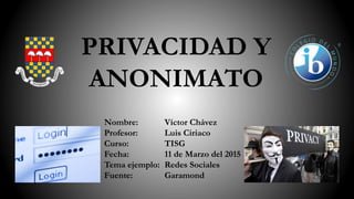 PRIVACIDAD Y
ANONIMATO
Nombre:
Profesor:
Curso:
Fecha:
Tema ejemplo:
Fuente:
Víctor Chávez
Luis Ciriaco
TISG
11 de Marzo del 2015
Redes Sociales
Garamond
 