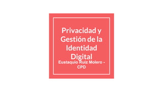 Privacidad y
Gestión de la
Identidad
Digital
Eustaquio Ruiz Molero -
CPD
 