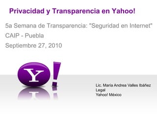 Privacidad y Transparencia en Yahoo!  5a Semana de Transparencia: "Seguridad en Internet" CAIP - Puebla Septiembre 27, 2010  Lic. María Andrea Valles Ibáñez Legal Yahoo! México 