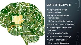 MORE EFFECTIVE IT
• Empower IT through
conversations
• Use partner and leader
terminology
• Define contribution metrics
• Find Root (Toyota “5-Whys”)
• Technology is a tool, not a
purpose
• Create a wall of pride
• Try device-free meetings
• Control interruptions
• Find time to daydream
 