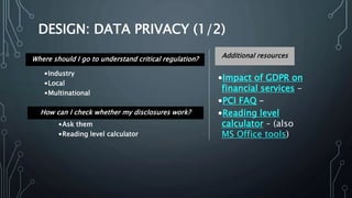 DESIGN: DATA PRIVACY (1/2)
•Impact of GDPR on
financial services –
•PCI FAQ –
•Reading level
calculator – (also
MS Office tools)
Additional resourcesWhere should I go to understand critical regulation?
How can I check whether my disclosures work?
•Industry
•Local
•Multinational
•Ask them
•Reading level calculator
 