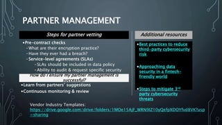 PARTNER MANAGEMENT
•Best practices to reduce
third-party cybersecurity
risk
•Approaching data
security in a fintech-
friendly world
•Steps to mitigate 3rd
party cybersecurity
threats
Additional resourcesSteps for partner vetting
•Pre-contract checks
-What are their encryption practice?
-Have they ever had a breach?
-Service-level agreements (SLAs)
-SLAs should be included in data policy
-Ability to audit & request specific security
standardsHow do I ensure my partner management is
successful?
•Learn from partners’ suggestions
•Continuous monitoring & review
Vendor Industry Templates:
https://drive.google.com/drive/folders/1MOe15AjF_WRN9IZ10yQefpXDOYfvd8VK?usp
=sharing
 
