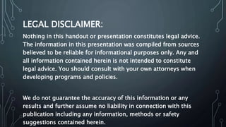 LEGAL DISCLAIMER:
Nothing in this handout or presentation constitutes legal advice.
The information in this presentation was compiled from sources
believed to be reliable for informational purposes only. Any and
all information contained herein is not intended to constitute
legal advice. You should consult with your own attorneys when
developing programs and policies.
We do not guarantee the accuracy of this information or any
results and further assume no liability in connection with this
publication including any information, methods or safety
suggestions contained herein.
 