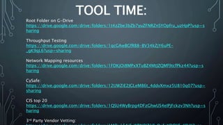 TOOL TIME:
Root Folder on G-Drive
https://drive.google.com/drive/folders/1t4zZbe3bZb7yuZFNRZnSYOpfru_uzHpP?usp=s
haring
Throughput Testing
https://drive.google.com/drive/folders/1qcGAwBGfRB8-BV34kZjY6uPE-
_gK9qL6?usp=sharing
Network Mapping resources
https://drive.google.com/drive/folders/1FDKjOi8MPxXTuBZ4MtJZQMf9tcfPkz44?usp=s
haring
CySafe:
https://drive.google.com/drive/folders/12UWZiE2JGLeM86t_4ddvXmxz5U810q07?usp=
sharing
CIS top 20
https://drive.google.com/drive/folders/1QSU4WyBrpg4DFzGhwUS4eIPjFckzv3Nh?usp=s
haring
3rd Party Vendor Vetting:
 
