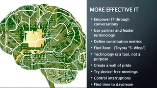 MORE EFFECTIVE IT
• Empower IT through
conversations
• Use partner and leader
terminology
• Define contribution metrics
• Find Root (Toyota “5-Whys”)
• Technology is a tool, not a
purpose
• Create a wall of pride
• Try device-free meetings
• Control interruptions
• Find time to daydream
 
