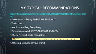MY TYPICAL RECOMMENDATIONS
• Know what is being leaked IoT Shadow IT
• Train Users
• Monitor and Log Everything
• Pick a frame work (NIST OR CIS OR CySAFE)
• Check Firewall ports (Outgoing)
• Assess & Document your world
https://drive.google.com/file/d/1_irHSd7pgY_ciP8Sjg51YOcd1S8mjciZ/view?usp=shar
ing
 