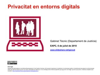 Privacitat en entorns digitals




                                                                                                        Gabinet Tècnic (Departament de Justícia)
                                                                                                        EAPC, 6 de juliol de 2010
                                                                                                        www.slideshare.net/gencat




    Avís legal
    Aquesta obra està subjecta a una llicència Reconeixement 3.0 de Creative Commons. Se'n permet la reproducció, la distribució, la comunicació pública i la transformació per generar una obra derivada,
    sense cap restricció sempre que se'n citi l’autor (Generalitat de Catalunya) i no es contradigui amb la llicència específica que pugui tenir una imatge i que és la que preval. La llicència completa es pot
    consultar a http://creativecommons.org/licenses/by/3.0/es/legalcode.ca.

1
 