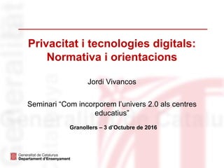 Privacitat i tecnologies digitals:
Normativa i orientacions
Jordi Vivancos
Seminari “Com incorporem l’univers 2.0 als centres
educatius”
Granollers – 3 d’Octubre de 2016
 