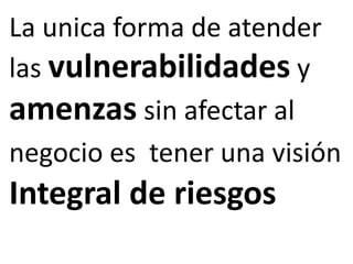 La unica forma de atender 
las vulnerabilidades y 
amenzas sin afectar al 
negocio es tener una visión 
Integral de riesgos 
 