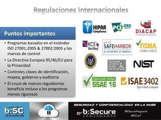 Puntos importantes 
• Programas basados en el estándar 
ISO 27001:2005 & 27002:2005 y los 
marcos de control 
• La Directiva Europea 95/46/EU para 
la Privacidad 
• Controles claves de identificación, 
mapea, gobierno y auditoria 
• El cruce de marcos regulatorios 
beneficia incluso a los programas 
menos rigurosos 
 