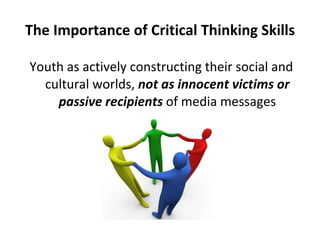 The Importance of Critical Thinking Skills Youth as actively constructing their social and cultural worlds,  not as innocent victims or passive recipients  of media messages 