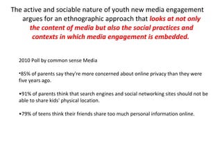 The active and sociable nature of youth new media engagement argues for an ethnographic approach that  looks at not only the content of media but also the social practices and contexts in which media engagement is embedded.  2010 Poll by common sense Media 85% of parents say they're more concerned about online privacy than they were five years ago. • 91% of parents think that search engines and social networking sites should not be able to share kids' physical location. • 79% of teens think their friends share too much personal information online. 