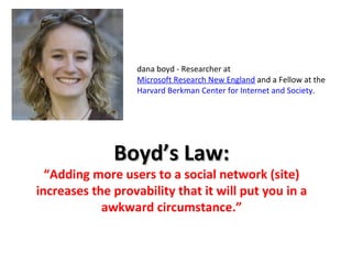 dana boyd - Researcher at  Microsoft Research New England  and a Fellow at the  Harvard Berkman Center for Internet and Society . Boyd’s Law: “ Adding more users to a social network (site) increases the provability that it will put you in a awkward circumstance.” 