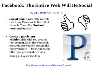 Facebook: The Entire Web Will Be   Social By   Liz Gannes   Apr. 21, 2010   Social plugins   are little widgets that bring Facebook to the rest of the web. They offer  “ instant personalization ”   Creates a  persistent relationship  with you around that content. Sites give Facebook semantic information around the thing you liked  —  for instance, the title, type, genre and city for a band you like on Pandora.   http://www.pandora.com/#/stations/create/ 