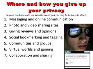 Where and how you give up your privacy (anyone can badmouth you with the world and you may be helpless to stop it) Messaging and online communication Photo and video sharing sites Giving reviews and opinions Social bookmarking and tagging Communities and groups Virtual worlds and gaming Collaboration and sharing 