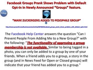 Facebook Groups Prank Shows Problem with Default Opt-In in Newly Announced “Groups” feature. “MARK ZUCKERGERG ADDED TO PEDOPHILE GROUP”   http://www.pcworld.com/businesscenter/article/207305/facebook_groups_prank_shows_problem_with_default_optin.html The  Facebook Help Center  answers the question "Can I Prevent People From Adding Me to a New Group?" with the following: " The functionality of approving a group membership is not available.  Similar to being tagged in a photo, you can only be added to a group by one of your friends. When a friend adds you to a group, a story in the group (and in News Feed for Open or Closed groups) will indicate that your friend has added you to a group." 
