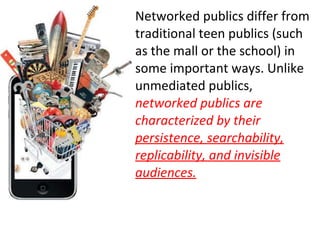 Networked publics differ from traditional teen publics (such as the mall or the school) in some important ways. Unlike unmediated publics,  networked publics are characterized by their  persistence, searchability, replicability, and invisible audiences. 