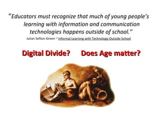 “ Educators must recognize that much of young people’s learning with information and communication technologies happens outside of school.”  Julian Sefton-Green ~  Informal Learning with Technology Outside School Digital Divide?  Does Age matter?  