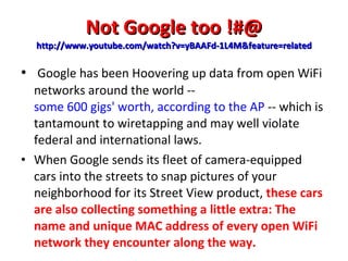 Not Google too !#@ http://www.youtube.com/watch?v=yBAAFd-1L4M&feature=related   Google has been Hoovering up data from open WiFi networks around the world --  some 600 gigs' worth, according to the AP  -- which is tantamount to wiretapping and may well violate federal and international laws. When Google sends its fleet of camera-equipped cars into the streets to snap pictures of your neighborhood for its Street View product,  these cars are also collecting something a little extra: The name and unique MAC address of every open WiFi network they encounter along the way. 