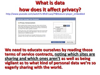 What is data how does it affect privacy? We need to educate ourselves by reading those terms of service contracts,  noting which sites are sharing and which ones aren’t  as well as being vigilant as to what kind of personal data we’re so eagerly sharing with the world.   http://www.youtube.com/watch?v=8hdl-Lwzy7Y&feature=player_embedded 