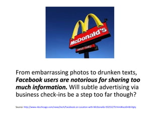 From embarrassing photos to drunken texts,  Facebook users are notorious for sharing too much information.  Will subtle advertising via business check-ins be a step too far though? Source:  http://www.nbcchicago.com/news/tech/Facebook-on-Location-with-McDonalds-93255279.html#ixzz0nWsYglsj 