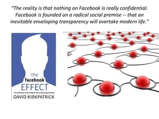 “ The reality is that nothing on Facebook is really confidential. Facebook is founded on a radical social premise -- that an inevitable enveloping transparency will overtake modern life." 