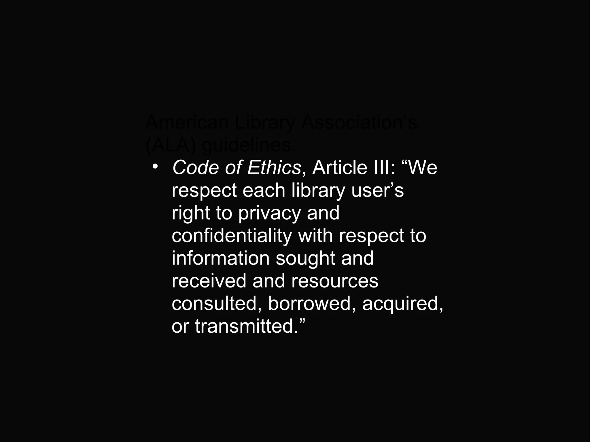 American Library Association’s (ALA) guidelines.  Code of Ethics , Article III: “We respect each library user’s right to privacy and confidentiality with respect to information sought and received and resources consulted, borrowed, acquired, or transmitted.” 