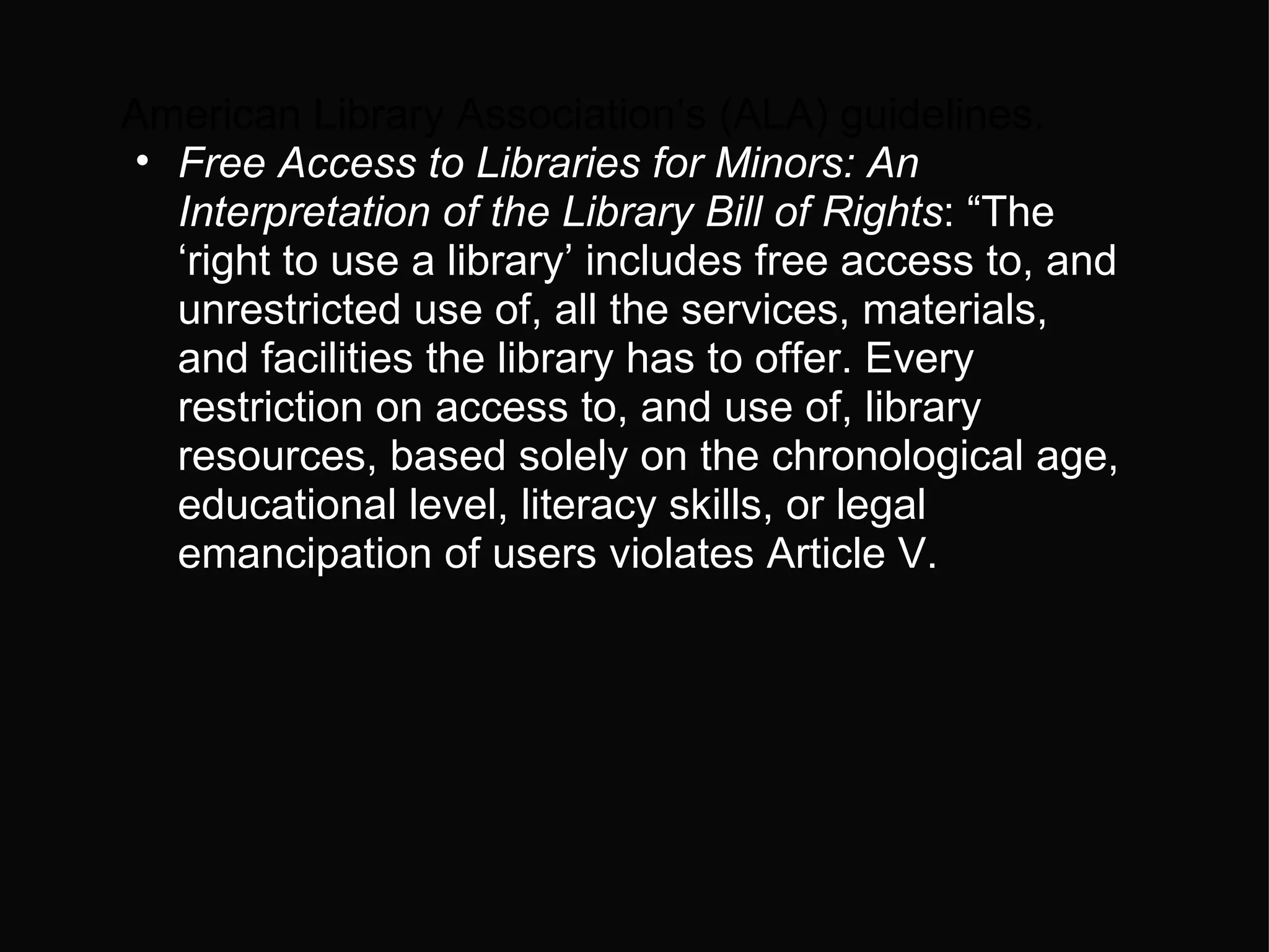 American Library Association’s (ALA) guidelines.  Free Access to Libraries for Minors: An Interpretation of the Library Bill of Rights : “The ‘right to use a library’ includes free access to, and unrestricted use of, all the services, materials, and facilities the library has to offer. Every restriction on access to, and use of, library resources, based solely on the chronological age, educational level, literacy skills, or legal emancipation of users violates Article V. 