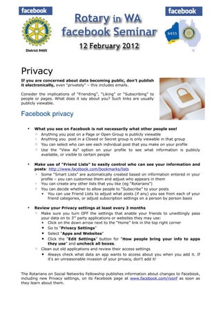 Privacy
If you are concerned about data becoming public, don't publish
it electronically, even “privately” – this includes emails.

Consider the implications of “Friending”, “Liking” or “Subscribing” to
people or pages. What does it say about you? Such links are usually
publicly viewable.


Facebook privacy

      What you see on Facebook is not necessarily what other people see!
       ◦ Anything you post on a Page or Open Group is publicly viewable
       ◦ Anything you post in a Closed or Secret group is only viewable in that group
       ◦ You can select who can see each individual post that you make on your profile
       ◦ Use the “View As” option on your profile to see what information is publicly
         available, or visible to certain people

      Make use of “Friend Lists” to easily control who can see your information and
       posts: http://www.facebook.com/bookmarks/lists
       ◦ Some “Smart Lists” are automatically created based on information entered in your
          profile – you can customise them and adjust who appears in them
       ◦ You can create any other lists that you like (eg “Rotarians”)
       ◦ You can decide whether to allow people to “Subscribe” to your posts
          ▪ You can use Friend Lists to adjust what posts (if any) you see from each of your
             friend categories, or adjust subscription settings on a person by person basis

      Review your Privacy settings at least every 3 months
       ◦ Make sure you turn OFF the settings that enable your friends to unwittingly pass
          your data on to 3rd party applications or websites they may use:
          ▪ Click on the down arrow next to the “Home” link in the top right corner
          ▪ Go to “Privacy Settings”
          ▪ Select “Apps and Websites”
          ▪ Click the “Edit Settings” button for “How people bring your info to apps
             they use” and uncheck all boxes.
       ◦ Clean out old applications and review their access settings
          ▪ Always check what data an app wants to access about you when you add it. If
             it's an unreasonable invasion of your privacy, don't add it!


The Rotarians on Social Networks Fellowship publishes information about changes to Facebook,
including new Privacy settings, on its Facebook page at www.facebook.com/rosnf as soon as
they learn about them.
 