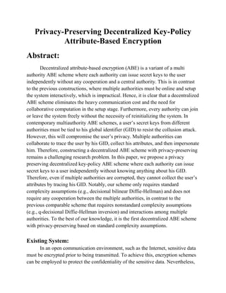Privacy-Preserving Decentralized Key-Policy
            Attribute-Based Encryption
Abstract:
        Decentralized attribute-based encryption (ABE) is a variant of a multi
authority ABE scheme where each authority can issue secret keys to the user
independently without any cooperation and a central authority. This is in contrast
to the previous constructions, where multiple authorities must be online and setup
the system interactively, which is impractical. Hence, it is clear that a decentralized
ABE scheme eliminates the heavy communication cost and the need for
collaborative computation in the setup stage. Furthermore, every authority can join
or leave the system freely without the necessity of reinitializing the system. In
contemporary multiauthority ABE schemes, a user’s secret keys from different
authorities must be tied to his global identifier (GID) to resist the collusion attack.
However, this will compromise the user’s privacy. Multiple authorities can
collaborate to trace the user by his GID, collect his attributes, and then impersonate
him. Therefore, constructing a decentralized ABE scheme with privacy-preserving
remains a challenging research problem. In this paper, we propose a privacy
preserving decentralized key-policy ABE scheme where each authority can issue
secret keys to a user independently without knowing anything about his GID.
Therefore, even if multiple authorities are corrupted, they cannot collect the user’s
attributes by tracing his GID. Notably, our scheme only requires standard
complexity assumptions (e.g., decisional bilinear Diffie-Hellman) and does not
require any cooperation between the multiple authorities, in contrast to the
previous comparable scheme that requires nonstandard complexity assumptions
(e.g., q-decisional Diffie-Hellman inversion) and interactions among multiple
authorities. To the best of our knowledge, it is the first decentralized ABE scheme
with privacy-preserving based on standard complexity assumptions.

Existing System:
      In an open communication environment, such as the Internet, sensitive data
must be encrypted prior to being transmitted. To achieve this, encryption schemes
can be employed to protect the confidentiality of the sensitive data. Nevertheless,
 