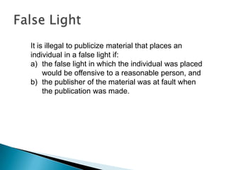 It is illegal to publicize material that places an
individual in a false light if:
a) the false light in which the individual was placed
would be offensive to a reasonable person, and
b) the publisher of the material was at fault when
the publication was made.
 
