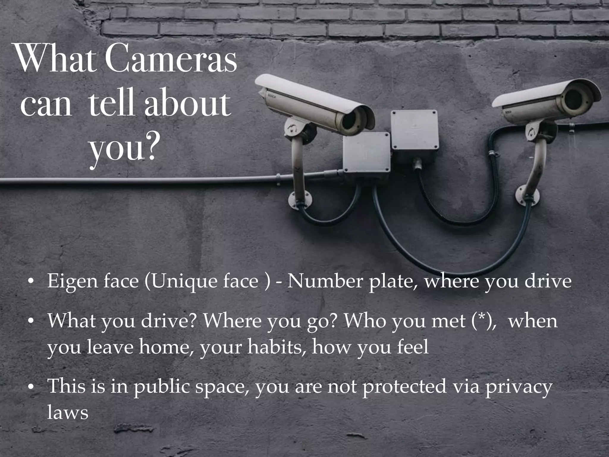 What Cameras
can tell about
you?
• Eigen face (Unique face ) - Number plate, where you drive
• What you drive? Where you go? Who you met (*), when
you leave home, your habits, how you feel
• This is in public space, you are not protected via privacy
laws
!8
 