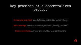 key promises of a decentralized
product
Censorship-resistant your stuﬀ is safe and can’t be tampered with
Self-sovereign you own and control your assets, identity, and data
Open ecosystems everyone gets value from new contributions
 