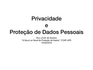 Privacidade
e
Proteção de Dados Pessoais
Ruy J.G.B. de Queiroz

“A Nova Lei Geral de Proteção de Dados”, FCAP-UPE

15/03/2019
 
