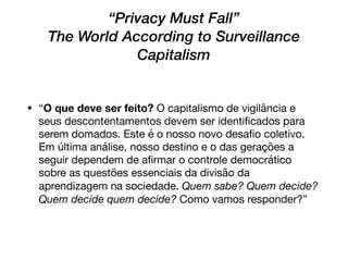 “Privacy Must Fall” 
The World According to Surveillance
Capitalism
• “O que deve ser feito? O capitalismo de vigilância e
seus descontentamentos devem ser identiﬁcados para
serem domados. Este é o nosso novo desaﬁo coletivo.
Em última análise, nosso destino e o das gerações a
seguir dependem de aﬁrmar o controle democrático
sobre as questões essenciais da divisão da
aprendizagem na sociedade. Quem sabe? Quem decide?
Quem decide quem decide? Como vamos responder?”
 