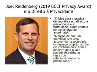 Joel Reidenberg (2019 BCLT Privacy Award)
e o Direito à Privacidade
• “Crítico para a prática
democrática é o direito à
privacidade e à
intimidade, assim como a
um certo grau de
anonimato.”
• “A noção de que um
indivíduo tem uma
autonomia na sociedade,
um espaço próprio, existe
em conformidade com a
maneira pela qual a
sociedade define as
regras ou
relacionamentos de
privacidade.”
 