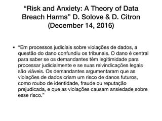“Risk and Anxiety: A Theory of Data
Breach Harms” D. Solove & D. Citron
(December 14, 2016)
• “Em processos judiciais sobre violações de dados, a
questão do dano confundiu os tribunais. O dano é central
para saber se os demandantes têm legitimidade para
processar judicialmente e se suas reivindicações legais
são viáveis. Os demandantes argumentaram que as
violações de dados criam um risco de danos futuros,
como roubo de identidade, fraude ou reputação
prejudicada, e que as violações causam ansiedade sobre
esse risco.”
 