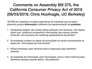 Comments on Assembly Bill 375, the
California Consumer Privacy Act of 2018
(08/03/2019, Chris Hoofnagle, UC Berkeley)
“[CCPA] em resposta a evasões especíﬁcas de indústrias que se fazem
possíveis porque informação é diferente da regulamentação de produtos:

1. Vendedores alegam não vender dados pessoais com terceiros, mas depois
dizem que “podemos compartilhar informações que nossos clientes
fornecem com parceiros de marketing especialmente escolhidos.”

2. As empresas evadem as regras de privacidade ao rotular erroneamente os
dados de "informações de nível familiar”.

3. Muitas empresas usam técnicas sutis e enganosas para identiﬁcar
pessoas.

4. As empresas de informação usam tecnologias como o hash-matching para
identiﬁcar pessoas usando dados “não pessoais”.
 