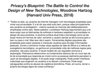 Privacy’s Blueprint: The Battle to Control the
Design of New Technologies, Woodrow Hartzog
(Harvard Univ Press, 2018)
• “Todos os dias, os usuários da Internet interagem com tecnologias projetadas para
minar sua privacidade. E a lei diz que está tudo bem, porque cabe principalmente
aos usuários se protegerem - mesmo quando as chances são deliberadamente
empilhadas contra eles. Nesta palestra, o professor Hartzog argumentará que a lei
deve exigir que os fabricantes de software e hardware respeitem a privacidade no
design de seus produtos. A doutrina jurídica atual trata a tecnologia como se ela
fosse neutra em termos de valor: somente o usuário decide se ela funciona para o
bem ou para o mal. Mas isso não é assim. Ferramentas digitais populares são
projetadas para expor pessoas e manipular usuários para divulgar informações
pessoais. Contra o otimismo muitas vezes egoísta do Vale do Silício e a inércia do
evangelismo tecnológico, os ganhos em privacidade virão de melhores regras para
produtos, não para usuários. O atual modelo de uso regulador promove a
exploração. Precisamos desenvolver os fundamentos teóricos de um novo tipo de
lei de privacidade que responda ao modo como as pessoas realmente percebem e
usam as tecnologias digitais. A lei pode exigir criptograﬁa. Pode proibir interfaces
maliciosas que enganam os usuários e os deixam vulneráveis. Pode exigir
salvaguardas contra os abusos da vigilância biométrica. Pode, em suma, tornar a
própria tecnologia digna de nossa conﬁança.”
 