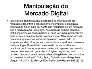 Manipulação do
Mercado Digital
• “Este artigo demonstra que o conceito de manipulação de
mercado é descritiva e teoricamente incompleto, e atualiza a
estrutura da teoria para dar conta das realidades de um mercado
que é mediado pela tecnologia. As empresas de hoje estudam
fastidiosamente os consumidores e, cada vez mais, personalizam
cada aspecto da experiência do consumidor. Além disso, em vez
de esperar que o consumidor se aproxime do mercado, as
empresas podem alcançar os consumidores a qualquer hora e em
qualquer lugar. O resultado dessas e de outras tendências
relacionadas é que as empresas podem não apenas tirar proveito
de uma compreensão geral das limitações cognitivas, mas
também descobrir, e até desencadear, a fragilidade do consumidor
em um nível individual.” Calo, Ryan, Digital Market Manipulation
(August 15, 2013). 82 George Washington Law Review 995 (2014);
 