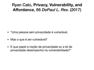 Ryan Calo, Privacy, Vulnerability, and
Aﬀordance, 66 DePaul L. Rev. (2017)
• “Uma pessoa sem privacidade é vulnerável. 

• Mas o que é ser vulnerável? 

• E que papel a noção de privacidade ou a lei de
privacidade desempenha na vulnerabilidade?”
 