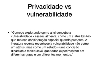Privacidade vs
vulnerabilidade
• “Começo explorando como a lei concebe a
vulnerabilidade - essencialmente, como um status binário
que merece consideração especial quando presente. A
literatura recente reconhece a vulnerabilidade não como
um status, mas como um estado - uma condição
dinâmica e manipulável que todos experimentam em
diferentes graus e em diferentes momentos.”
 
