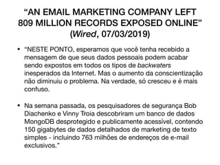 “AN EMAIL MARKETING COMPANY LEFT
809 MILLION RECORDS EXPOSED ONLINE”
(Wired, 07/03/2019)
• “NESTE PONTO, esperamos que você tenha recebido a
mensagem de que seus dados pessoais podem acabar
sendo expostos em todos os tipos de backwaters
inesperados da Internet. Mas o aumento da conscientização
não diminuiu o problema. Na verdade, só cresceu e é mais
confuso.

• Na semana passada, os pesquisadores de segurança Bob
Diachenko e Vinny Troia descobriram um banco de dados
MongoDB desprotegido e publicamente acessível, contendo
150 gigabytes de dados detalhados de marketing de texto
simples - incluindo 763 milhões de endereços de e-mail
exclusivos.”
 