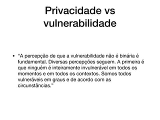 Privacidade vs
vulnerabilidade
• “A percepção de que a vulnerabilidade não é binária é
fundamental. Diversas percepções seguem. A primeira é
que ninguém é inteiramente invulnerável em todos os
momentos e em todos os contextos. Somos todos
vulneráveis em graus e de acordo com as
circunstâncias.”
 