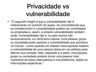 Privacidade vs
vulnerabilidade
• “O segundo insight é que a vulnerabilidade não é
inteiramente um produto do acaso. As circunstâncias que
se correlacionam à vulnerabilidade podem ser controladas
ou projetadas e, assim, a própria vulnerabilidade também
pode. Vulnerabilidade não é, ou pelo menos não
exclusivamente, um fenômeno natural. Uma pessoa, grupo
ou sociedade pode explorar a vulnerabilidade que acontece
no mundo - como quando um zelador inescrupuloso explora
a vulnerabilidade de uma pessoa idosa em um esforço para
desviar sua vontade. Mas, separado e à parte, uma pessoa,
grupo ou sociedade poderia tornar uma pessoa mais
vulnerável ao expor essa pessoa a circunstâncias, ações ou
informações especíﬁcas.”
 